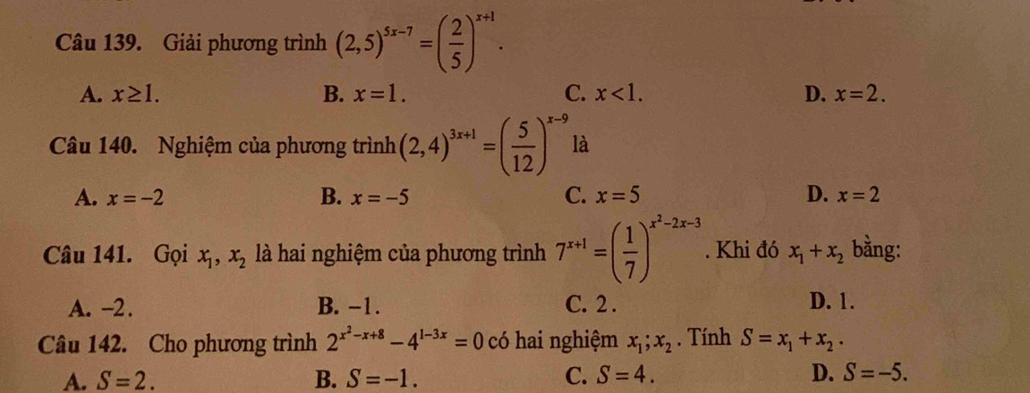 Giải phương trình (2,5)^5x-7=( 2/5 )^x+1.
A. x≥ 1. B. x=1. C. x<1</tex>. D. x=2. 
Câu 140. Nghiệm của phương trình (2,4)^3x+1=( 5/12 )^x-9 là
A. x=-2 B. x=-5 C. x=5 D. x=2
Câu 141. Gọi x_1, x_2 là hai nghiệm của phương trình 7^(x+1)=( 1/7 )^x^2-2x-3. Khi đó x_1+x_2 bằng:
A. -2. B. -1. C. 2. D. 1.
Câu 142. Cho phương trình 2^(x^2)-x+8-4^(1-3x)=0 có hai nghiệm x_1; x_2. Tính S=x_1+x_2.
A. S=2. B. S=-1. C. S=4. D. S=-5.