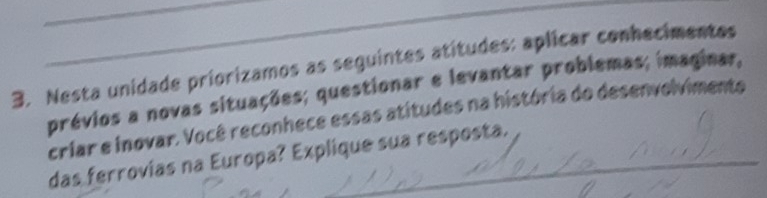 Nesta unidade priorizamos as seguintes atitudes: aplicar conhecimentes 
prévios a novas situações; questionar e levantar problemas; imaginar, 
_ 
_ 
_ 
criar e inovar. Você reconhece essas atitudes na história do desenvolvimento 
das ferrovias na Europa? Explique sua resposta.