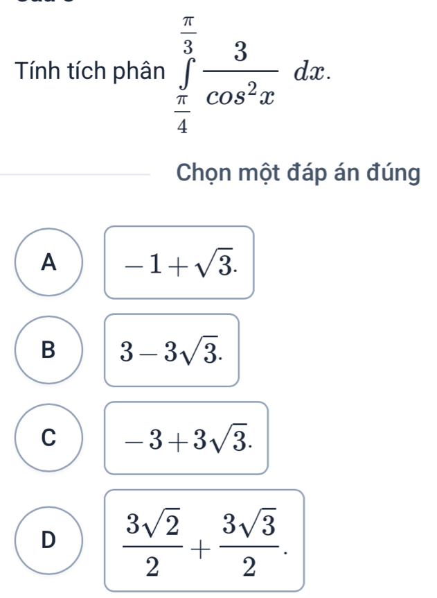 Tính tích phân ∈tlimits _ π /4 ^ π /3  3/cos^2x dx. 
Chọn một đáp án đúng
A -1+sqrt(3).
B 3-3sqrt(3).
C -3+3sqrt(3).
D  3sqrt(2)/2 + 3sqrt(3)/2 .