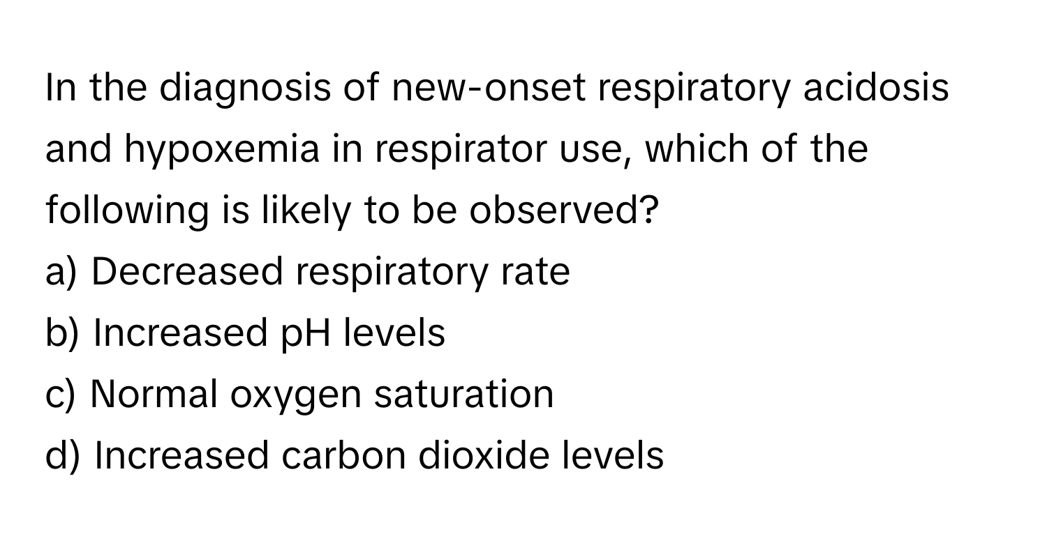 In the diagnosis of new-onset respiratory acidosis and hypoxemia in respirator use, which of the following is likely to be observed?

a) Decreased respiratory rate
b) Increased pH levels
c) Normal oxygen saturation
d) Increased carbon dioxide levels