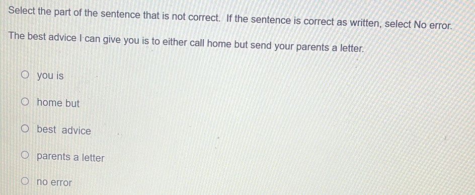 Select the part of the sentence that is not correct. If the sentence is correct as written, select No error.
The best advice I can give you is to either call home but send your parents a letter.
you is
home but
best advice
parents a letter
no error