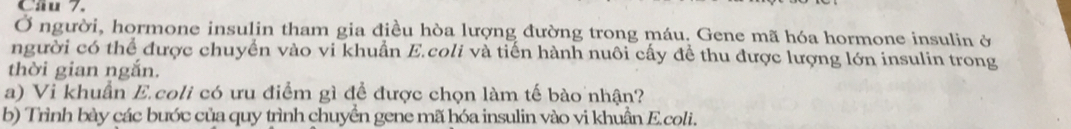 Ở người, hormone insulin tham gia điều hòa lượng đường trong máu. Gene mã hóa hormone insulin ở 
người có thể được chuyển vào vi khuẫn E.coli và tiến hành nuôi cấy để thu được lượng lớn insulin trong 
thời gian ngắn. 
a) Vi khuẩn E.coli có ưu điểm gì để được chọn làm tế bào nhận? 
b) Trình bày các bước của quy trình chuyển gene mã hóa insulin vào vi khuần E.coli.