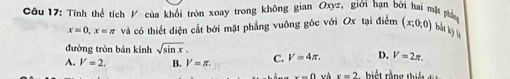 Cầu 17: Tính thể tích V của khối tròn xoay trong không gian Oxyz, giới hạn bởi hai mặt phá (x,0,0) bắt kỳ lý
x=0, x=π và có thiết diện cất bởi mặt phẳng vuông gốc với Ox tại điểm
đường tròn bán kính sqrt(sin x).
D. V=2π.
A. V=2. B. V=π. C. V=4π. r ng th t
x-0 và x=2