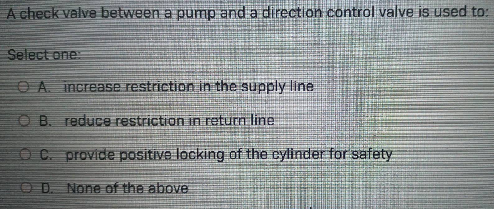 A check valve between a pump and a direction control valve is used to:
Select one:
A. increase restriction in the supply line
B. reduce restriction in return line
C. provide positive locking of the cylinder for safety
D. None of the above