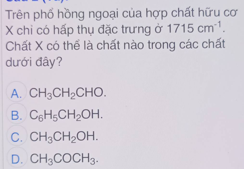 Trên phổ hồng ngoại của hợp chất hữu cơ
X chỉ có hấp thụ đặc trưng ở 1715cm^(-1). 
Chất X có thể là chất nào trong các chất
dưới đây?
A. CH_3CH_2CHO.
B. C_6H_5CH_2OH.
C. CH_3CH_2OH.
D. CH_3COCH_3.