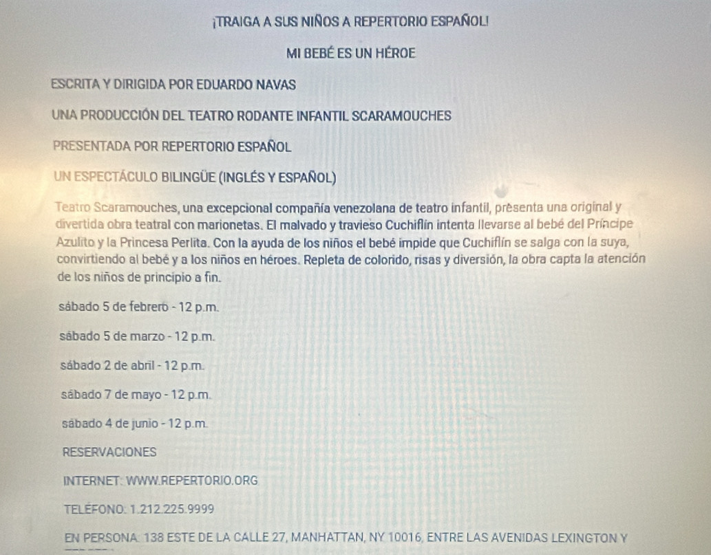 ¡TRAIGA A SUS NIñOS A REPERTORIO ESPAñOL!
MI BEBÉ ES Un HÉROE
ESCRITA Y DIRIGIDA POR EDUARDO NAVAS
UNA PRODUCCIÓN DEL TEATRO RODANTE INFANTIL SCARAMOUCHES
PRESENTADA POR REPERTORIO ESPAÑOL
Un espeCtáCULO BILINGÜE (INGLÉS Y ESPAñOL)
Teatro Scaramouches, una excepcional compañía venezolana de teatro infantil, presenta una original y
divertida obra teatral con marionetas. El malvado y travieso Cuchiflín intenta llevarse al bebé del Príncipe
Azulito y la Princesa Perlita. Con la ayuda de los niños el bebé impide que Cuchiflín se salga con la suya,
convirtiendo al bebé y a los niños en héroes. Repleta de colorido, risas y diversión, la obra capta la atención
de los niños de principio a fin.
sábado 5 de febrero - 12 p.m.
sábado 5 de marzo - 12 p.m.
sábado 2 de abril - 12 p.m.
sábado 7 de mayo - 12 p.m.
sábado 4 de junio - 12 p.m.
RESERVACIONES
INTERNET: WWW.REPERTORIO.ORG
TELEFONO: 1.212. 225.9999
EN PERSONA: 138 ESTE DE LA CALLE 27, MANHATTAN, NY 10016, ENTRE LAS AVENIDAS LEXINGTON Y