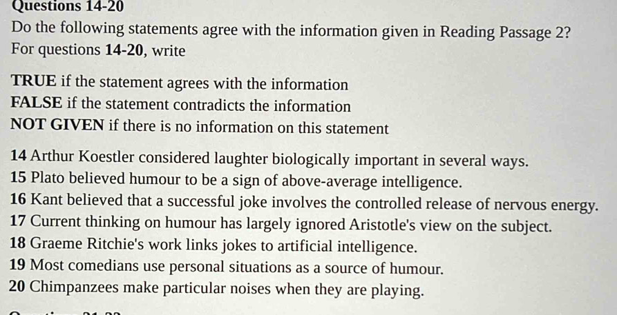 Do the following statements agree with the information given in Reading Passage 2? 
For questions 14-20, write 
TRUE if the statement agrees with the information 
FALSE if the statement contradicts the information 
NOT GIVEN if there is no information on this statement 
14 Arthur Koestler considered laughter biologically important in several ways. 
15 Plato believed humour to be a sign of above-average intelligence. 
16 Kant believed that a successful joke involves the controlled release of nervous energy. 
17 Current thinking on humour has largely ignored Aristotle's view on the subject. 
18 Graeme Ritchie's work links jokes to artificial intelligence. 
19 Most comedians use personal situations as a source of humour.
20 Chimpanzees make particular noises when they are playing.