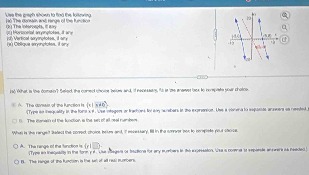 Use the graph shown to find the following. y
20
(a) The domain and range of the function
(b) The intercepts, if any
(c) Horizontal asymptotes, if any
(d) Vertical asymptotes, if any
50 (5,0) A
(e) Oblique asymptotes, if any - fo
18 C
3=0
、
20
(a) What is the domain? Select the correct choice below and, if necessary, fill in the answer box to complete your choice.
A. The domain of the function is  x|x!= 0. 
(Type an inequality in the form x ≠. Use integers or fractions for any numbers in the expression. Use a comma to separate answers as needed)
. The domain of the function is the set of all real numbers.
What is the range? Select the correct choice below and, if necessary, fill in the answer box to complete your choice.
A. The range of the function ia  y|□ >
(Type an inequality in the form y # . Use inkegers or fractions for any numbers in the expression. Use a comma to separate answers as needed.)
B. The range of the function is the set of all real numbers.