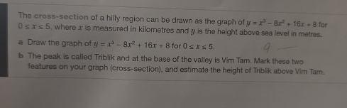 The cross-section of a hilly region can be drawn as the graph of y=x^3-8x^2+16x+8 for
0≤ x≤ 5 , where x is measured in kilometres and y is the height above sea level in metres. 
a Draw the graph of y=x^3-8x^2+16x+8 for 0≤ x≤ 5. 
b The peak is called Triblik and at the base of the valley is Vim Tamn. Mark these two 
features on your graph (cross-section), and estimate the height of Triblik above Vim Tarn.