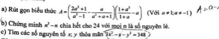 Rút gọn biểu thức A=( (2a^2+1)/a^3-1 - a/a^2+a+1 )( (1+a^3)/1+a -a) (Với a!= 1;a!= -1)
b) Chứng minh n^3-n chia hết cho 24 với mọi n là số nguyên lẻ. 
c) Tìm các số nguyên tố x; y thỏa mãn 9x^2-x-y^2=348