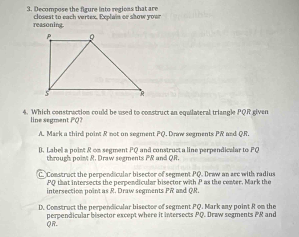 Decompose the figure into regions that are
closest to each vertex. Explain or show your
reasoning.
4. Which construction could be used to construct an equilateral triangle PQR given
line segment PQ?
A. Mark a third point R not on segment PQ. Draw segments PR and QR.
B. Label a point R on segment PQ and construct a line perpendicular to PQ
through point R. Draw segments PR and QR.
C. Construct the perpendicular bisector of segment PQ. Draw an arc with radius
PQ that intersects the perpendicular bisector with P as the center. Mark the
intersection point as R. Draw segments PR and QR.
D. Construct the perpendicular bisector of segment PQ. Mark any point R on the
perpendicular bisector except where it intersects PQ. Draw segments PR and
QR.