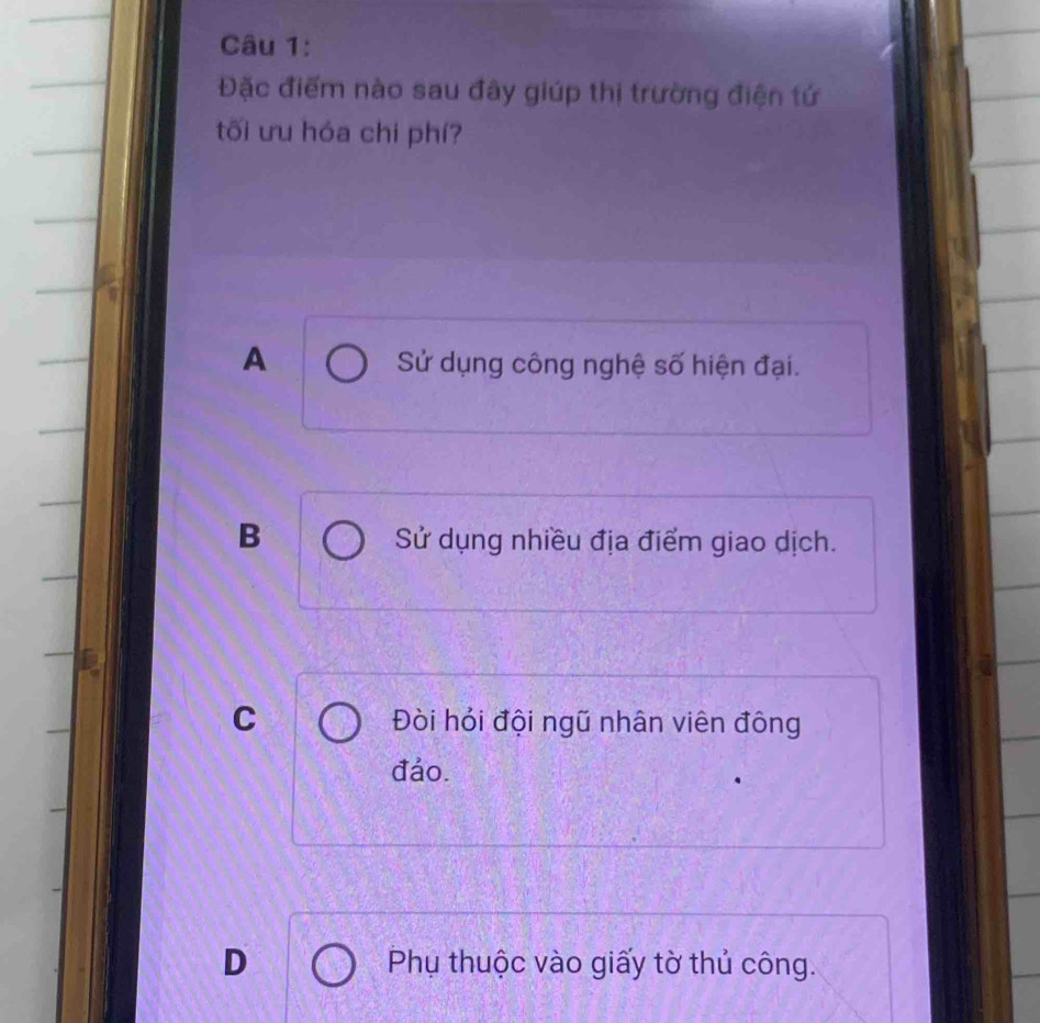 Đặc điểm nào sau đây giúp thị trường điện tứ
tối ưu hóa chi phí?
A Sử dụng công nghệ số hiện đại.
B Sử dụng nhiều địa điểm giao dịch.
C Đòi hỏi đội ngữ nhân viên đông
đảo.
D Phụ thuộc vào giấy tờ thủ công.