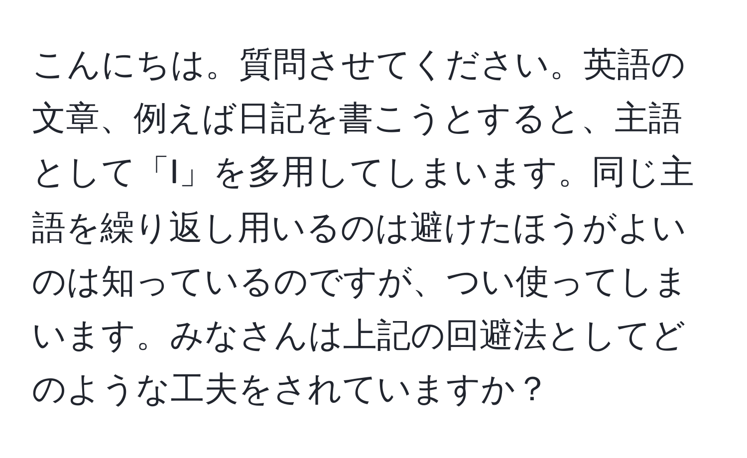 こんにちは。質問させてください。英語の文章、例えば日記を書こうとすると、主語として「I」を多用してしまいます。同じ主語を繰り返し用いるのは避けたほうがよいのは知っているのですが、つい使ってしまいます。みなさんは上記の回避法としてどのような工夫をされていますか？