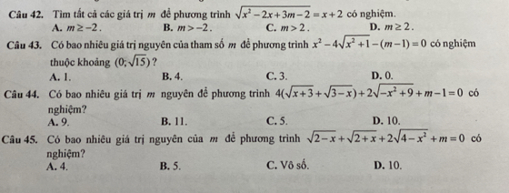 Tìm tất cả các giá trị m đề phương trình sqrt(x^2-2x+3m-2)=x+2 có nghiệm.
A. m≥ -2. B. m>-2. C. m>2. D. m≥ 2. 
Câu 43. Có bao nhiêu giá trị nguyên của tham số m đề phương trình x^2-4sqrt(x^2+1)-(m-1)=0 có nghiệm
thuộc khoảng (0;sqrt(15)) ?
A. 1. B. 4. C. 3. D. 0.
Câu 44. Có bao nhiêu giá trị m nguyên đề phương trình 4(sqrt(x+3)+sqrt(3-x))+2sqrt(-x^2+9)+m-1=0 có
nghiệm?
A. 9. B. 11. C. 5. D. 10.
Câu 45. Có bao nhiêu giá trị nguyên của m để phương trình sqrt(2-x)+sqrt(2+x)+2sqrt(4-x^2)+m=0 có
nghiệm?
A. 4. B. 5. C. Vô số. D. 10.