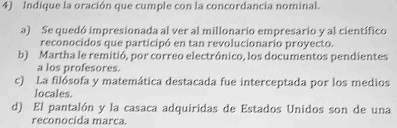 Indique la oración que cumple con la concordancia nominal.
a) Se quedó impresionada al ver al millonario empresario y al científico
reconocidos que participó en tan revolucionario proyecto.
b) Martha le remitió, por correo electrónico, los documentos pendientes
a los profesores.
c) La filósofa y matemática destacada fue interceptada por los medios
locales.
d) El pantalón y la casaca adquiridas de Estados Unidos son de una
reconocida marca.