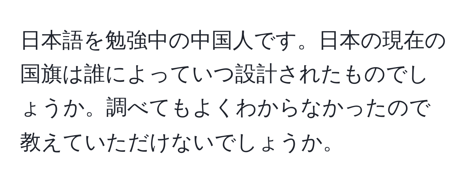 日本語を勉強中の中国人です。日本の現在の国旗は誰によっていつ設計されたものでしょうか。調べてもよくわからなかったので教えていただけないでしょうか。