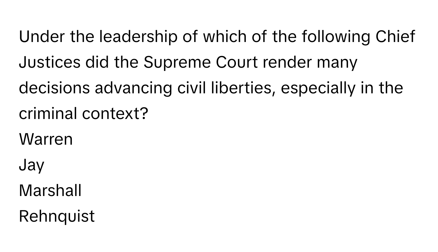 Under the leadership of which of the following Chief Justices did the Supreme Court render many decisions advancing civil liberties, especially in the criminal context? 
Warren
Jay
Marshall
Rehnquist