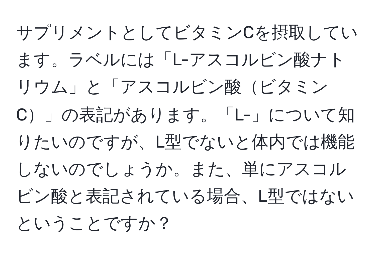 サプリメントとしてビタミンCを摂取しています。ラベルには「L-アスコルビン酸ナトリウム」と「アスコルビン酸ビタミンC」の表記があります。「L-」について知りたいのですが、L型でないと体内では機能しないのでしょうか。また、単にアスコルビン酸と表記されている場合、L型ではないということですか？