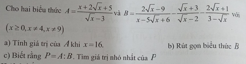 Cho hai biểu thức A= (x+2sqrt(x)+5)/sqrt(x)-3  và B= (2sqrt(x)-9)/x-5sqrt(x)+6 - (sqrt(x)+3)/sqrt(x)-2 - (2sqrt(x)+1)/3-sqrt(x)  với
(x≥ 0,x!= 4, x!= 9)
a) Tính giá trị của A khi x=16. b) Rút gọn biểu thức B
c) Biết rằng P=A:B. Tìm giá trị nhỏ nhất của P