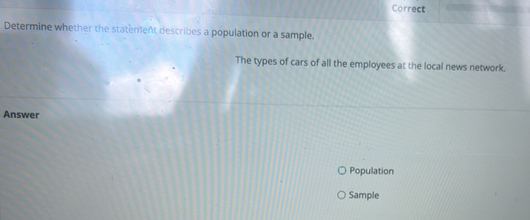 Correct 
Determine whether the statement describes a population or a sample. 
The types of cars of all the employees at the local news network. 
Answer 
Population 
Sample