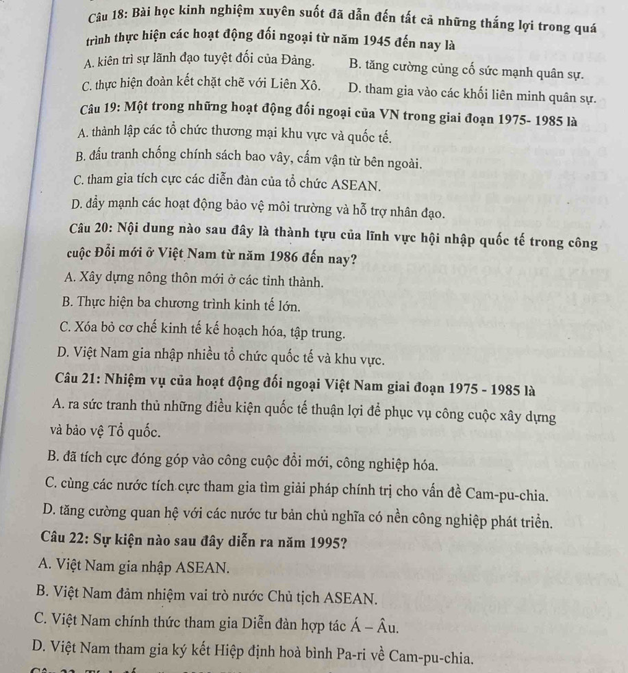 Bài học kinh nghiệm xuyên suốt đã dẫn đến tất cả những thắng lợi trong quá
trình thực hiện các hoạt động đối ngoại từ năm 1945 đến nay là
A. kiên trì sự lãnh đạo tuyệt đối của Đảng. B. tăng cường củng cố sức mạnh quân sự.
C. thực hiện đoàn kết chặt chẽ với Liên Xô. D. tham gia vào các khối liên minh quân sự.
Câu 19: Một trong những hoạt động đối ngoại của VN trong giai đoạn 1975- 1985 là
A. thành lập các tổ chức thương mại khu vực và quốc tế.
B. đấu tranh chống chính sách bao vây, cấm vận từ bên ngoài.
C. tham gia tích cực các diễn đàn của tổ chức ASEAN.
D. đầy mạnh các hoạt động bảo vệ môi trường và hỗ trợ nhân đạo.
Câu 20: Nội dung nào sau đây là thành tựu của lĩnh vực hội nhập quốc tế trong công
cuộc Đổi mới ở Việt Nam từ năm 1986 đến nay?
A. Xây dựng nông thôn mới ở các tỉnh thành.
B. Thực hiện ba chương trình kinh tế lớn.
C. Xóa bỏ cơ chế kinh tế kế hoạch hóa, tập trung.
D. Việt Nam gia nhập nhiều tổ chức quốc tế và khu vực.
Câu 21: Nhiệm vụ của hoạt động đối ngoại Việt Nam giai đoạn 1975 - 1985 là
A. ra sức tranh thủ những điều kiện quốc tế thuận lợi để phục vụ công cuộc xây dựng
và bảo vệ Tổ quốc.
B. đã tích cực đóng góp vào công cuộc đồi mới, công nghiệp hóa.
C. cùng các nước tích cực tham gia tìm giải pháp chính trị cho vấn đề Cam-pu-chia.
D. tăng cường quan hệ với các nước tư bản chủ nghĩa có nền công nghiệp phát triển.
Câu 22: Sự kiện nào sau đây diễn ra năm 1995?
A. Việt Nam gia nhập ASEAN.
B. Việt Nam đảm nhiệm vai trò nước Chủ tịch ASEAN.
C. Việt Nam chính thức tham gia Diễn đàn hợp tác hat A-hat Au.
D. Việt Nam tham gia ký kết Hiệp định hoà bình Pa-ri về Cam-pu-chia.