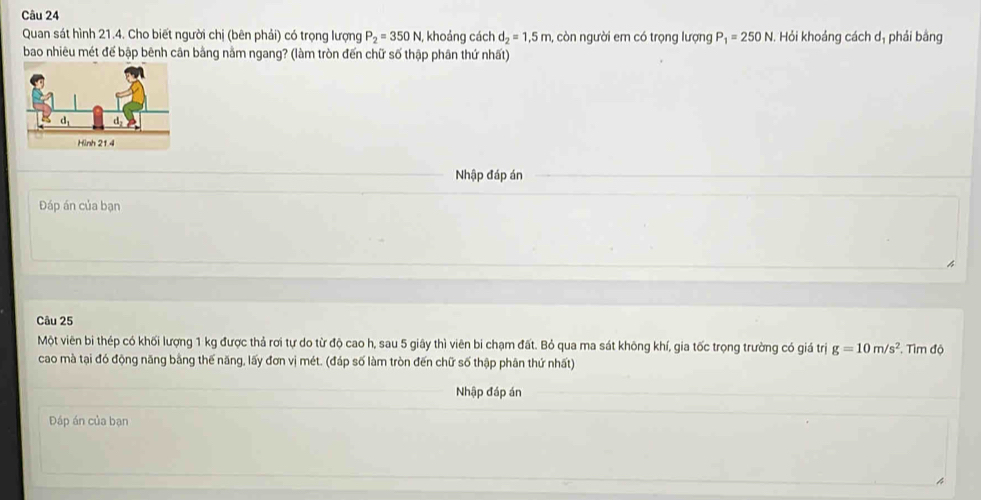 Quan sát hình 21.4. Cho biết người chị (bên phải) có trọng lượng P_2=350N, khoảng cách d_2=1,5m, còn người em có trọng lượng P_1=250N Hỏi khoảng cách dị phải bằng 
bao nhiêu mét để bập bênh cân bằng nằm ngang? (làm tròn đến chữ số thập phân thứ nhất) 
Nhập đáp án 
Đáp án của bạn 
Câu 25 
Một viên bi thép có khối lượng 1 kg được thả rơi tự do từ độ cao h, sau 5 giây thì viên bi chạm đất. Bỏ qua ma sát không khí, gia tốc trọng trường có giá trị g=10m/s^2 T. Tìm độ 
cao mà tại đó động năng bằng thế năng, lấy đơn vị mét. (đáp số làm tròn đến chữ số thập phân thứ nhất) 
Nhập đáp án 
Đáp án của bạn