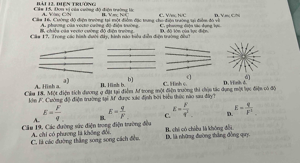 đIệN tRường
Câu 15. Đơn vị của cường độ điện trường là:
A. V/m; C/N B. Vm : N/C C. V/m; N/C D. V.m; C/N
Câu 16. Cường độ điện trường tại một điểm đặc trưng cho điện trường tại điểm đó về
A. phương của vectơ cường độ điện trường. C. phương diện tác dụng lực.
B. chiều của vectơ cường độ điện trường. D. độ lớn của lực điện.
Câu 17. Trong các hình dưới đây, hình nào biểu diễn điện trường đều?
c)
d)
a)
b)
A. Hình a. B. Hình b. C. Hình c. D. Hình d.
Câu 18. Một điện tích dương q đặt tại điểm M trong một điện trường thì chịu tác dụng một lực điện có độ
lớn F. Cường độ điện trường tại M được xác định bởi biểu thức nào sau đây?
A. E= F/q . 
B. E= q/F 
C. E= F/q^2 .
D. E= q/F^2 . 
Câu 19. Các đường sức điện trong điện trường đều
A. chỉ có phương là không đổi. B. chi có chiều là không đổi.
C. là các đường thẳng song song cách đều. D. là những đường thẳng đồng quy.