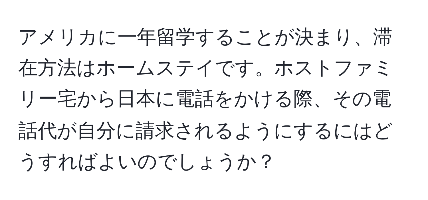 アメリカに一年留学することが決まり、滞在方法はホームステイです。ホストファミリー宅から日本に電話をかける際、その電話代が自分に請求されるようにするにはどうすればよいのでしょうか？