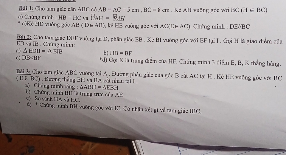 Cho tam giác cân ABC có AB=AC=5cm, BC=8cm. Kẻ AH vuông góc với BC(H∈ BC)
a) Chứng minh : HB=HC và EAH=BAH
c)Kẻ HD vuông góc AB(D∈ AB) , kẻ HE vuông góc với AC(E∈ AC) Chứng minh : DE/ /BC
Bài 2: Cho tam giác DEF vuông tại D, phân giác EB. Kẻ BI vuông góc với EF tại I. Gọi H là giao điểm của
ED và IB. Chứng minh: 
a) △ EDB=△ EIB
b) HB=BF
c) DB *d) Gọi K là trung điểm của HF. Chứng minh 3 điểm E, B, K thẳng hàng. 
Bài 3: Cho tam giác ABC vuông tại A. Đường phân giác của góc B cắt AC tại H. Kẻ HE vuông góc với BC
( E € BC) . Đường thẳng EH và BA cắt nhau tại I. 
a) Chứng minh rằng : △ ABH=△ EBH
b) Chứng minh BH là trung trực của AE
c) So sánh HA và HC. 
d) * Chứng minh BH vuông góc với IC. Có nhận xét gì về tam giác IBC.