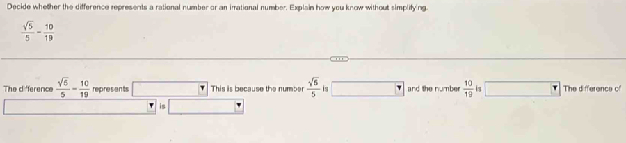 Decide whether the difference represents a rational number or an irrational number. Explain how you know without simplifying.
 sqrt(5)/5 - 10/19 
The difference  sqrt(5)/5 - 10/19  represents □ This is because the number  sqrt(5)/5  is □ and the number  10/19  is The difference of 
is