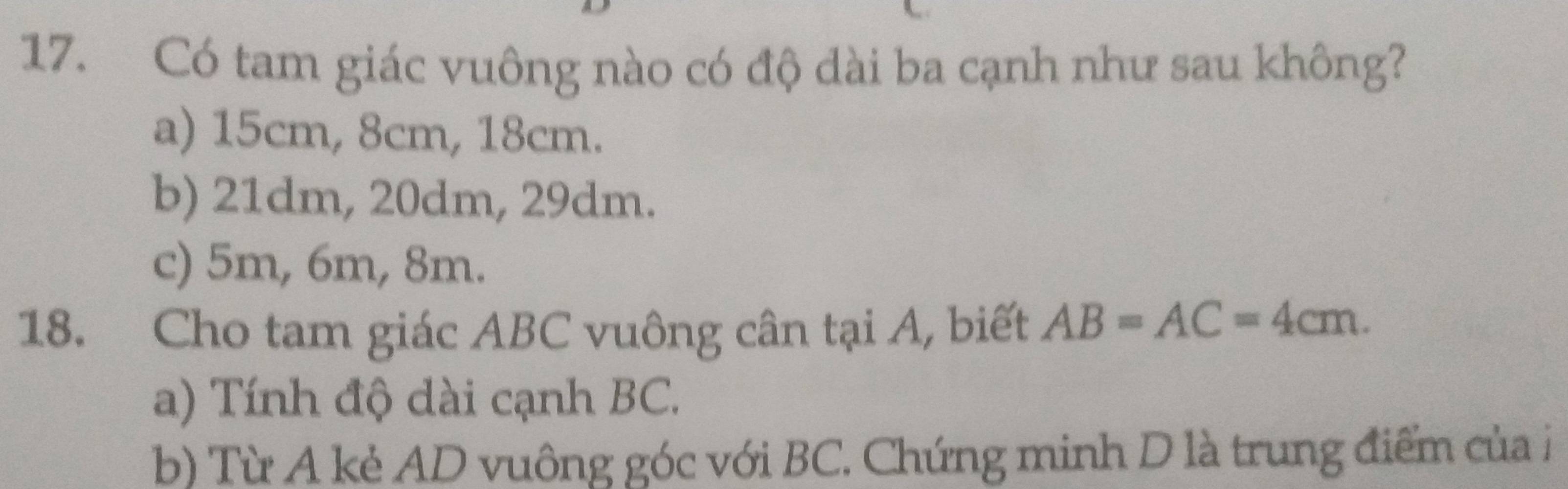 Có tam giác vuông nào có độ dài ba cạnh như sau không?
a) 15cm, 8cm, 18cm.
b) 21dm, 20dm, 29dm.
c) 5m, 6m, 8m.
18. Cho tam giác ABC vuông cân tại A, biết AB=AC=4cm.
a) Tính độ dài cạnh BC.
b) Từ A kẻ AD vuông góc với BC. Chứng minh D là trung điểm của i