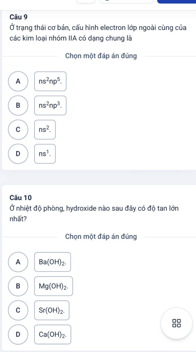 Ở trạng thái cơ bản, cấu hình electron lớp ngoài cùng của
các kim loại nhóm IIA có dạng chung là
Chọn một đáp án đúng
A ns^2np^5.
B ns^2np^3.
C ns^2.
D ns^1. 
Câu 10
Ở nhiệt độ phòng, hydroxide nào sau đây có độ tan lớn
nhất?
Chọn một đáp án đúng
A Ba(OH)_2.
B Mg(OH)_2.
C Sr(OH)_2. 
no
D Ca(OH)_2.