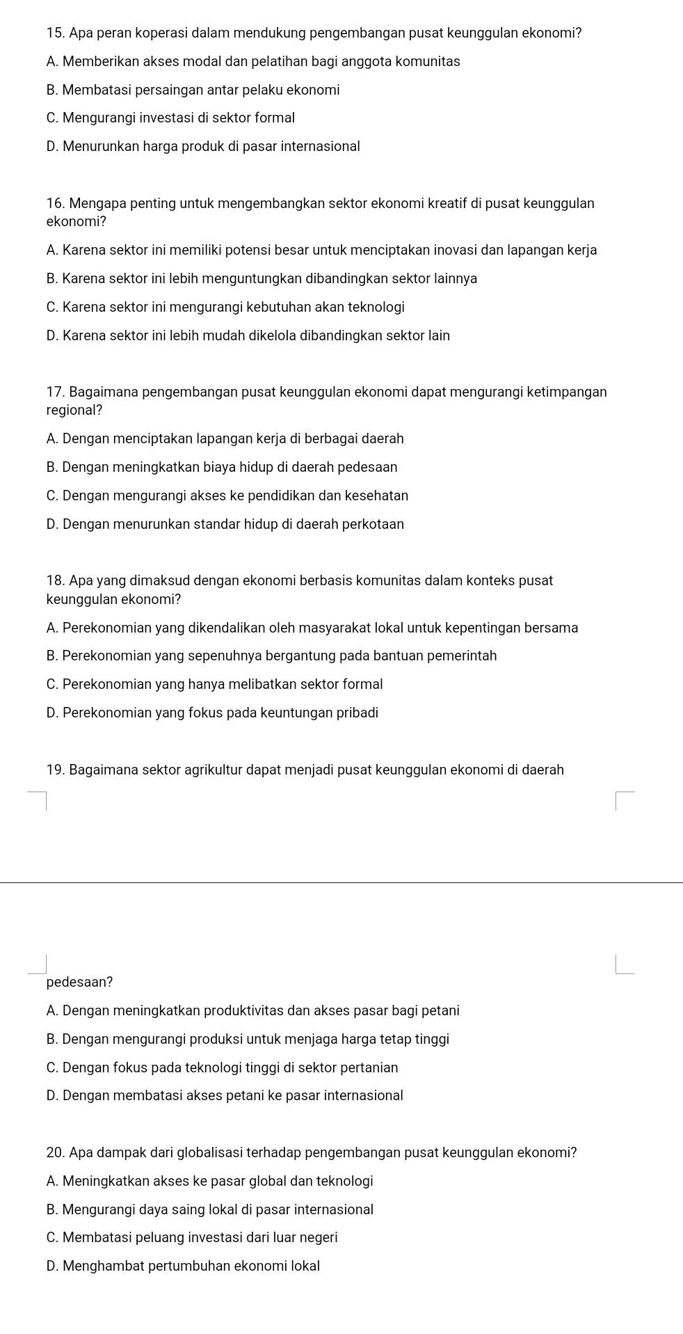 Apa peran koperasi dalam mendukung pengembangan pusat keunggulan ekonomi?
A. Memberikan akses modal dan pelatihan bagi anggota komunitas
B. Membatasi persaingan antar pelaku ekonomi
C. Mengurangi investasi di sektor formal
D. Menurunkan harga produk di pasar internasional
16. Mengapa penting untuk mengembangkan sektor ekonomi kreatif di pusat keunggulan
ekonomi?
A. Karena sektor ini memiliki potensi besar untuk menciptakan inovasi dan lapangan kerja
B. Karena sektor ini lebih menguntungkan dibandingkan sektor lainnya
C. Karena sektor ini mengurangi kebutuhan akan teknologi
D. Karena sektor ini lebih mudah dikelola dibandingkan sektor lain
17. Bagaimana pengembangan pusat keunggulan ekonomi dapat mengurangi ketimpangan
regional?
A. Dengan menciptakan lapangan kerja di berbagai daerah
B. Dengan meningkatkan biaya hidup di daerah pedesaan
C. Dengan mengurangi akses ke pendidikan dan kesehatan
D. Dengan menurunkan standar hidup di daerah perkotaan
18. Apa yang dimaksud dengan ekonomi berbasis komunitas dalam konteks pusat
keunggulan ekonomi?
A. Perekonomian yang dikendalikan oleh masyarakat lokal untuk kepentingan bersama
B. Perekonomian yang sepenuhnya bergantung pada bantuan pemerintah
C. Perekonomian yang hanya melibatkan sektor formal
D. Perekonomian yang fokus pada keuntungan pribadi
19. Bagaimana sektor agrikultur dapat menjadi pusat keunggulan ekonomi di daerah
pedesaan?
A. Dengan meningkatkan produktivitas dan akses pasar bagi petani
B. Dengan mengurangi produksi untuk menjaga harga tetap tinggi
C. Dengan fokus pada teknologi tinggi di sektor pertanian
D. Dengan membatasi akses petani ke pasar internasional
20. Apa dampak dari globalisasi terhadap pengembangan pusat keunggulan ekonomi?
A. Meningkatkan akses ke pasar global dan teknologi
B. Mengurangi daya saing lokal di pasar internasional
C. Membatasi peluang investasi dari luar negeri
D. Menghambat pertumbuhan ekonomi lokal