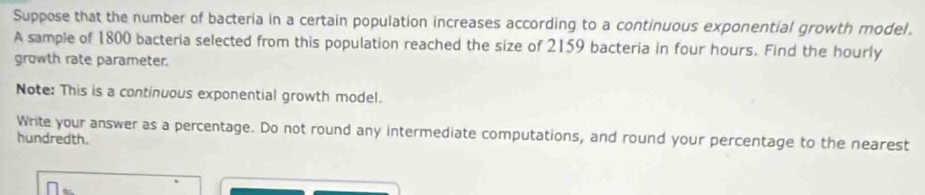 Suppose that the number of bacteria in a certain population increases according to a continuous exponential growth model. 
A sample of 1800 bacteria selected from this population reached the size of 2159 bacteria in four hours. Find the hourly
growth rate parameter. 
Note: This is a continuous exponential growth model. 
Write your answer as a percentage. Do not round any intermediate computations, and round your percentage to the nearest 
hundredth.