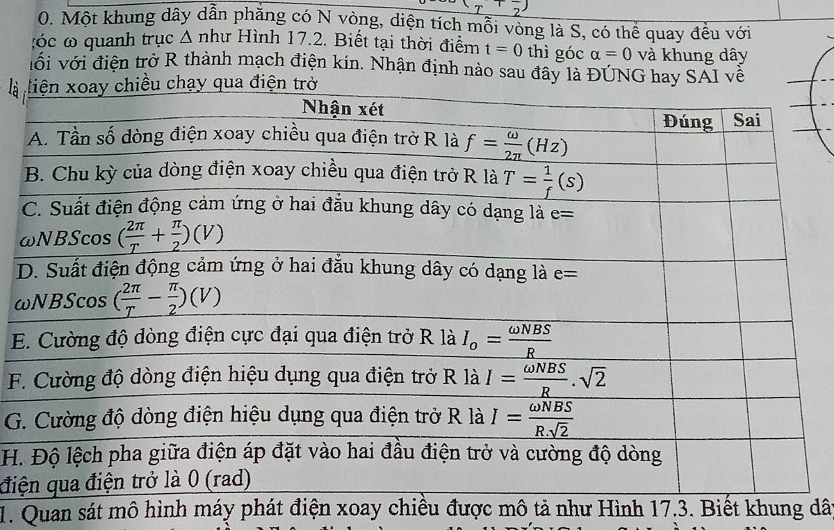 )
0. Một khung dây dẫn phăng có N vòng, diện tích mỗi vòng là S, có thể quay đều với
:óc ω quanh trục △ nhu Hình 17.2. Biết tại thời điểm t=0 thì góc alpha =0 và khung dây
với với điện trở R thành mạch điện kín. Nhận định nào sau đây là ĐÚNG hay SAI về
là
ω
E
F
G
H.
đi
1. Quan sát mô hình máy phát điện xoay chiều được mô tả như Hình 17.3. Biết khung dât