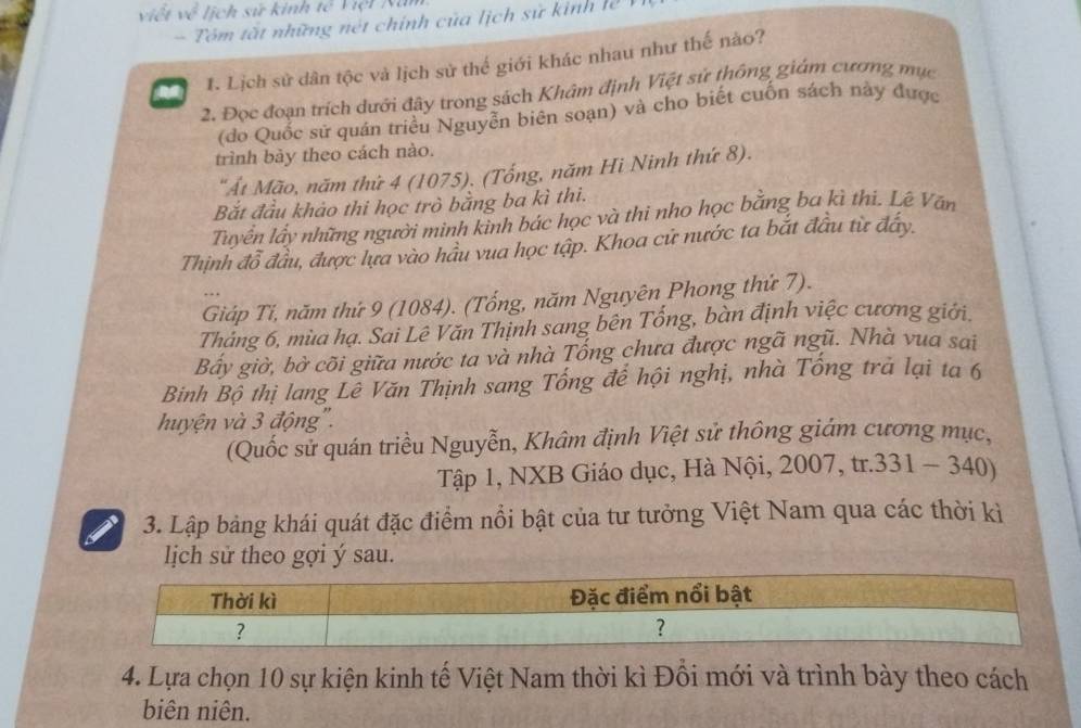 viết về lịch sử kinh Vệt Năm 
Tôm tất những nét chính của lịch sử kinh lễ 
he 1. Lịch sử dân tộc và lịch sử thế giới khác nhau như thế nào? 
2. Đọc đoạn trích dưới đây trong sách Khâm định Việt sử thông giám cương mục 
(do Quốc sử quán triều Nguyễn biên soạn) và cho biết cuốn sách này được 
trình bày theo cách nào. 
"Át Mão, năm thứ 4 (1075). (Tổng, năm Hi Ninh thứ 8). 
Bắt đầu khảo thi học trò bằng ba kì thi. 
Tuyển lấy những người minh kình bác học và thi nho học bằng ba kì thi. Lê Văn 
Thịnh đỗ đầu, được lựa vào hầu vua học tập. Khoa cử nước ta bắt đầu từ đẩy. 
Giáp Ti, năm thứ 9 (1084). (Tổng, năm Nguyên Phong thứ 7). 
Tháng 6, mùa hạ. Sai Lê Văn Thịnh sang bên Tổng, bàn định việc cương giới. 
Bấy giờ, bờ cõi giữa nước ta và nhà Tống chưa được ngã ngũ. Nhà vua sai 
Binh Bộ thị lang Lê Văn Thịnh sang Tổng để hội nghị, nhà Tống trà lại ta 6 
huyện và 3 động''. 
(Quốc sử quán triều Nguyễn, Khâm định Việt sử thông giám cương mục, 
Tập 1, NXB Giáo dục, Hà Nội, 2007, tr.331-340)
3. Lập bảng khái quát đặc điểm nổi bật của tư tưởng Việt Nam qua các thời kỉ 
lịch sử theo gợi ý sau. 
4. Lựa chọn 10 sự kiện kinh tế Việt Nam thời kì Đồi mới và trình bày theo cách 
biên niên.