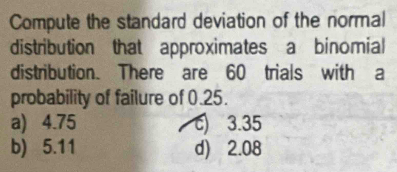 Compute the standard deviation of the normal
distribution that approximates a binomial
distribution. There are 60 trials with a
probability of failure of 0.25.
a) 4.75 c) 3.35
b) 5.11 d) 2.08