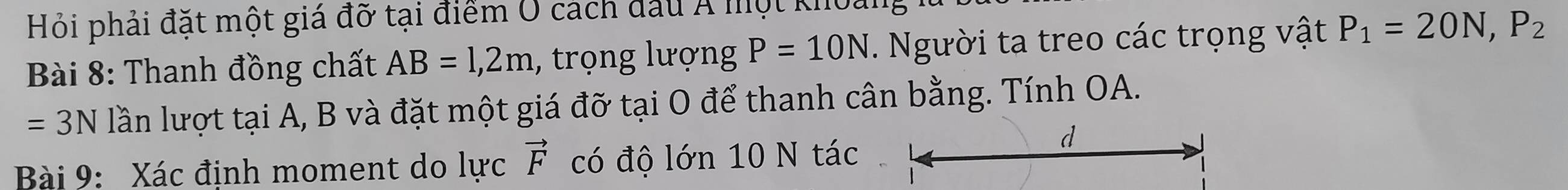 Hỏi phải đặt một giá đỡ tại điểm O cách đầu Á một khoai 
Bài 8: Thanh đồng chất AB=1,2m , trọng lượng P=10N. Người ta treo các trọng vật P_1=20N, P_2
=3N lần lượt tại A, B và đặt một giá đỡ tại O để thanh cân bằng. Tính OA. 
Bài 9: Xác định moment do lực vector F có độ lớn 10 N tác 
d