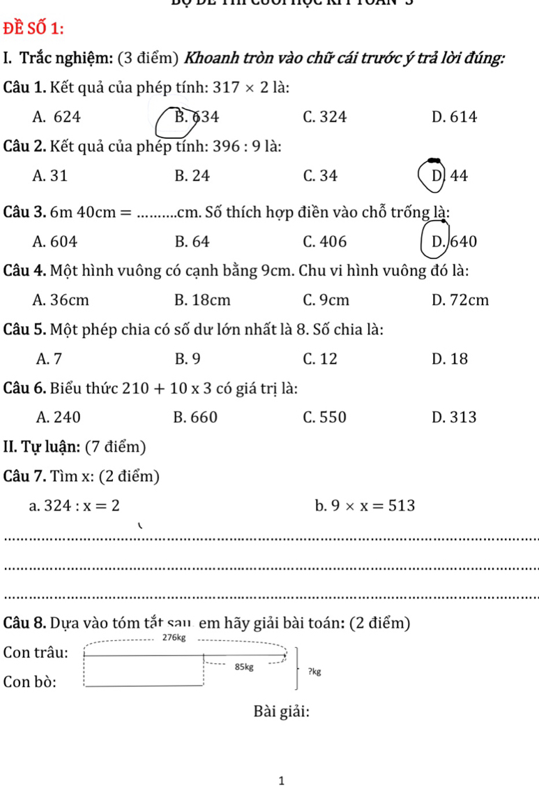 Đề Số 1:
I. Trắc nghiệm: (3 điểm) Khoanh tròn vào chữ cái trước ý trả lời đúng:
Câu 1. Kết quả của phép tính: 317* 2 là:
A. 624 B. 634 C. 324 D. 614
Câu 2. Kết quả của phép tính: 396:9 là:
A. 31 B. 24 C. 34 D 44
Câu 3. 6m40cm= .cm. Số thích hợp điền vào chỗ trống là:
A. 604 B. 64 C. 406 D. 640
Câu 4. Một hình vuông có cạnh bằng 9cm. Chu vi hình vuông đó là:
A. 36cm B. 18cm C. 9cm D. 72cm
Câu 5. Một phép chia có số dư lớn nhất là 8. Số chia là:
A. 7 B. 9 C. 12 D. 18
Câu 6. Biểu thức 210+10* 3 có giá trị là:
A. 240 B. 660 C. 550 D. 313
I. Tự luận: (7 điểm)
Câu 7. Tìm x : (2 điểm)
a. 324:x=2 b. 9* x=513
_
_
_
Câu 8. Dựa vào tóm tắt sau. em hãy giải bài toán: (2 điểm)
276kg
Con trâu:
85kg
Con bò: ?kg
Bài giải:
1