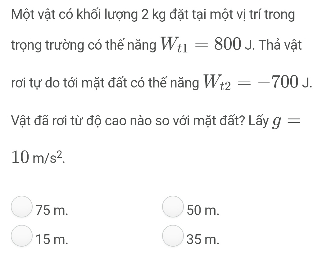 Một vật có khối lượng 2 kg đặt tại một vị trí trong
trọng trường có thế năng W_t1=800J. Thả vật
rơi tự do tới mặt đất có thế năng W_t2=-700J. 
Vật đã rơi từ độ cao nào so với mặt đất? Lấy g=
10m/s^2.
75 m. 50 m.
15 m. 35 m.