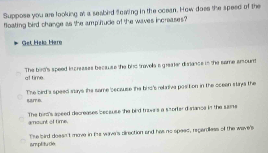 Suppose you are looking at a seabird floating in the ocean. How does the speed of the
floating bird change as the amplitude of the waves increases?
Get Help Here
The bird's speed increases because the bird travels a greater distance in the same amount
of time.
The bird's speed stays the same because the bird's relative position in the ocean stays the
same.
The bird's speed decreases because the bird travels a shorter distance in the same
amount of time.
The bird doesn't move in the wave's direction and has no speed, regardless of the wave's
amplitude.