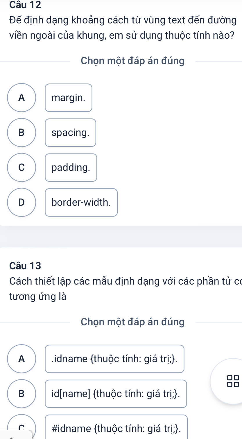 Để định dạng khoảng cách từ vùng text đến đường
viền ngoài của khung, em sử dụng thuộc tính nào?
Chọn một đáp án đúng
A margin.
B spacing.
C padding.
D border-width.
Câu 13
Cách thiết lập các mẫu định dạng với các phần tử có
tương ứng là
Chọn một đáp án đúng
A idname thuộc tính: giá trị;.
B id[name] thuộc tính: giá trị;.
C #idname thuộc tính: giá trị;.