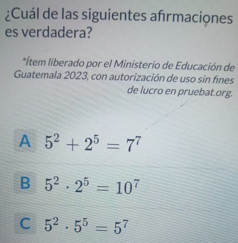 ¿Cuál de las siguientes afrmaciones
es verdadera?
*Ítem liberado por el Ministerio de Educación de
Guatemala 2023, con autorización de uso sin fínes
de lucro en pruebat.org.
A 5^2+2^5=7^7
B 5^2· 2^5=10^7
C 5^2· 5^5=5^7