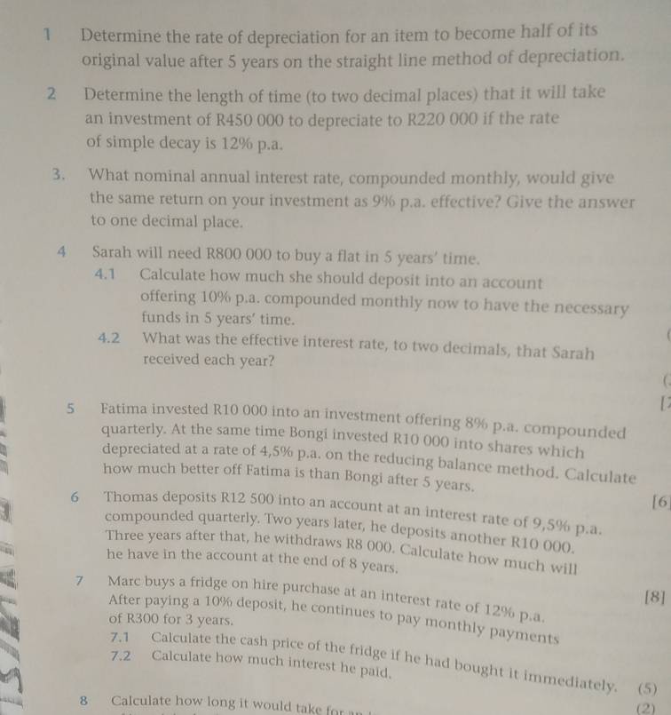 Determine the rate of depreciation for an item to become half of its 
original value after 5 years on the straight line method of depreciation. 
2 Determine the length of time (to two decimal places) that it will take 
an investment of R450 000 to depreciate to R220 000 if the rate 
of simple decay is 12% p.a. 
3. What nominal annual interest rate, compounded monthly, would give 
the same return on your investment as 9% p.a. effective? Give the answer 
to one decimal place. 
4 Sarah will need R800 000 to buy a flat in 5 years ' time. 
4.1 Calculate how much she should deposit into an account 
offering 10% p.a. compounded monthly now to have the necessary 
funds in 5 years ' time. 
4.2 What was the effective interest rate, to two decimals, that Sarah 
received each year? 
( 
5 Fatima invested R10 000 into an investment offering 8% p.a. compounded 
quarterly. At the same time Bongi invested R10 000 into shares which 
depreciated at a rate of 4,5% p.a. on the reducing balance method. Calculate 
how much better off Fatima is than Bongi after 5 years. 
3 
[6 
6 Thomas deposits R12 500 into an account at an interest rate of 9,5% p.a. 
compounded quarterly. Two years later, he deposits another R10 000. 
Three years after that, he withdraws R8 000. Calculate how much will 
he have in the account at the end of 8 years. 
[8] 
7 Marc buys a fridge on hire purchase at an interest rate of 12% p.a 
After paying a 10% deposit, he continues to pay monthly payments 
of R300 for 3 years. 
7.1 Calculate the cash price of the fridge if he had bought it immediately. (5 
7.2 Calculate how much interest he paid. 
8 Calculate how long it would take for (2)