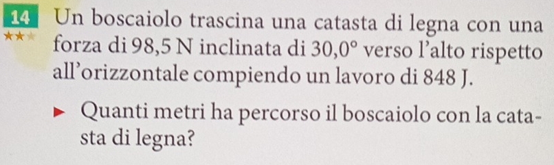 Un boscaiolo trascina una catasta di legna con una 
forza di 98,5 N inclinata di 30,0° verso l’alto rispetto 
all’orizzontale compiendo un lavoro di 848 J. 
Quanti metri ha percorso il boscaiolo con la cata- 
sta di legna?