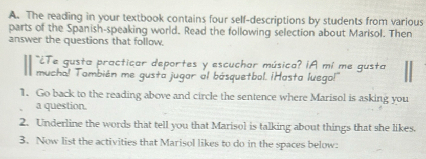 The reading in your textbook contains four self-descriptions by students from various 
parts of the Spanish-speaking world. Read the following selection about Marisol. Then 
answer the questions that follow. 
¿Te gusta practicar deportes y escuchar música? ¡A mí me gusta 
mucho! También me gusta jugar al básquetbol. ¡Hasta luego!" 
1. Go back to the reading above and circle the sentence where Marisol is asking you 
a question. 
2. Underline the words that tell you that Marisol is talking about things that she likes. 
3. Now list the activities that Marisol likes to do in the spaces below: