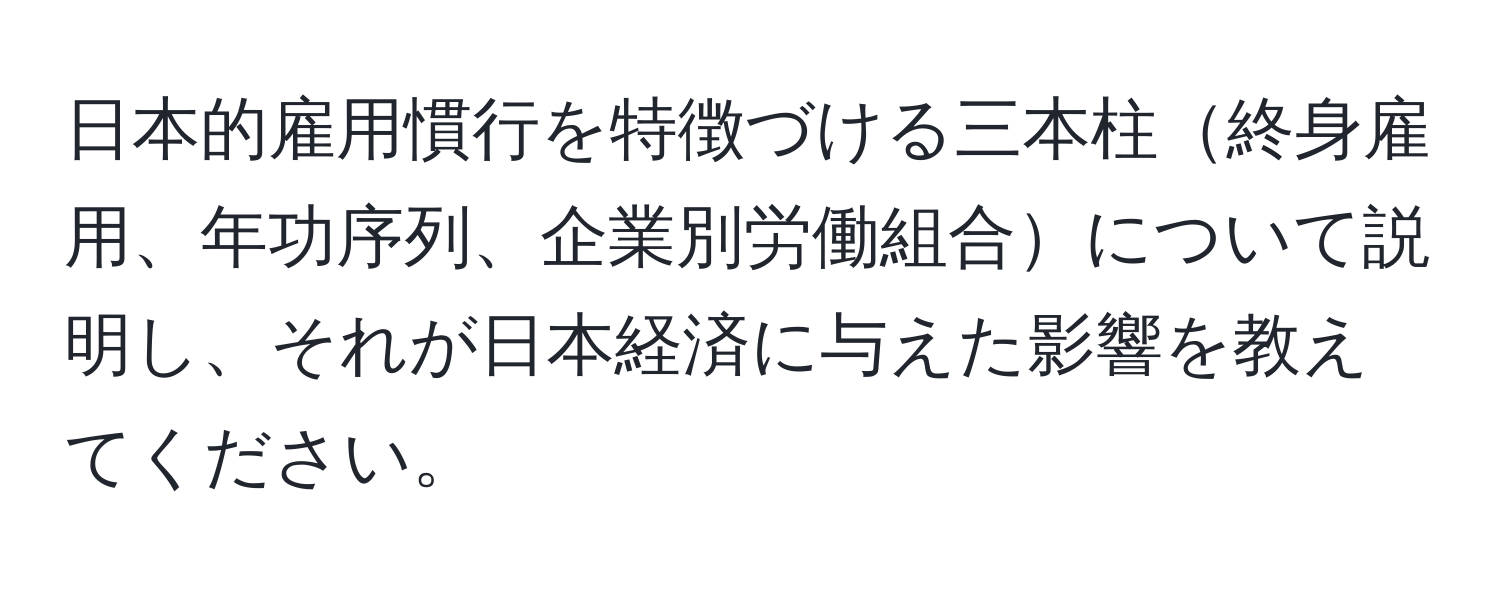 日本的雇用慣行を特徴づける三本柱終身雇用、年功序列、企業別労働組合について説明し、それが日本経済に与えた影響を教えてください。