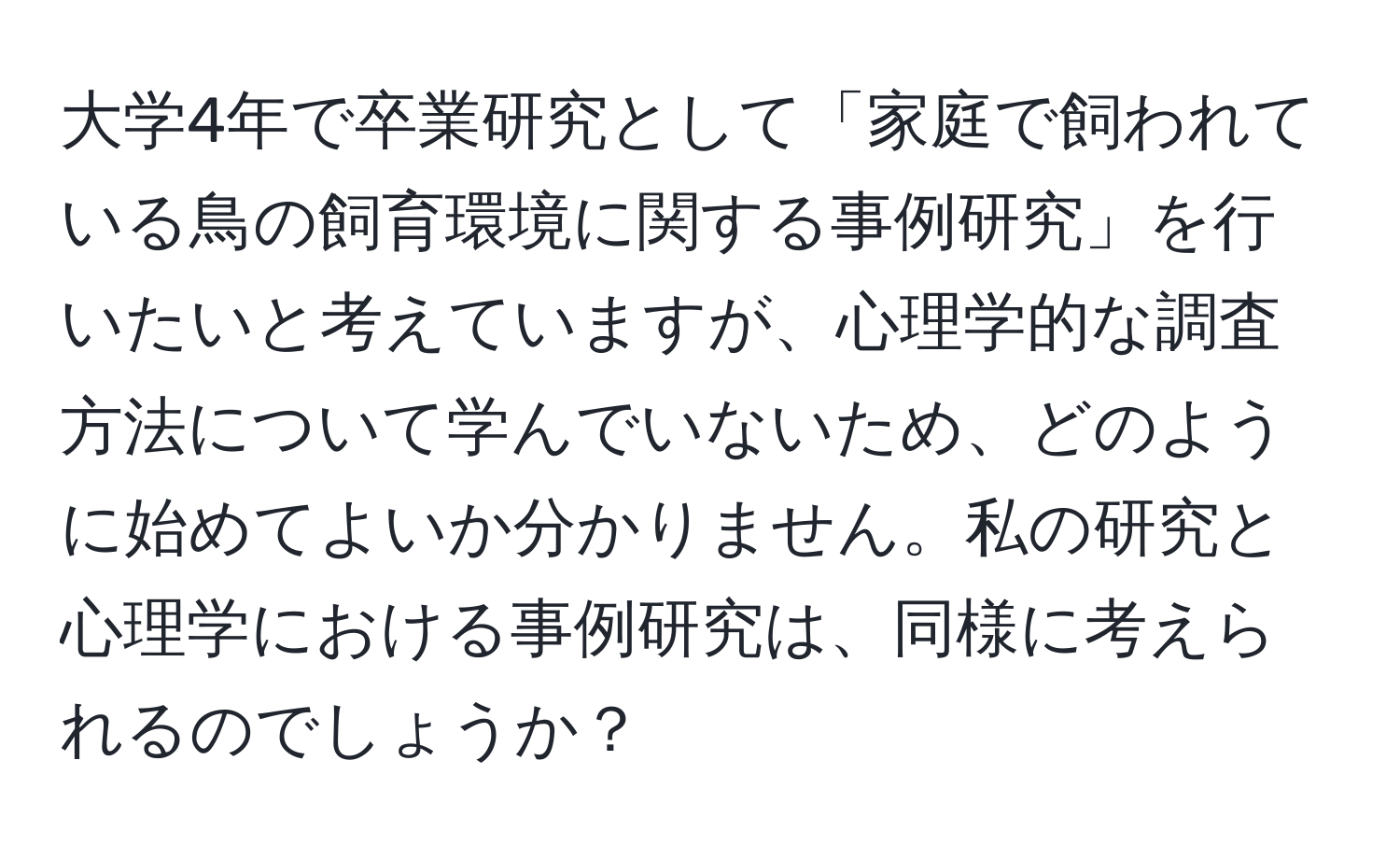 大学4年で卒業研究として「家庭で飼われている鳥の飼育環境に関する事例研究」を行いたいと考えていますが、心理学的な調査方法について学んでいないため、どのように始めてよいか分かりません。私の研究と心理学における事例研究は、同様に考えられるのでしょうか？