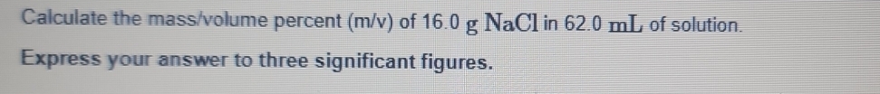 Calculate the mass/volume percent (m/v) of 16.0 g NaCl in 62.0 mL of solution. 
Express your answer to three significant figures.