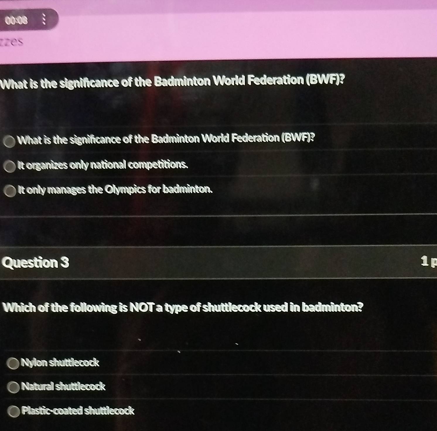 00:08
zzes
What is the significance of the Badminton World Federation (BWF)?
What is the significance of the Badminton World Federation (BWF)?
It organizes only national competitions.
It only manages the Olympics for badminton.
Question 3 1p
Which of the following is NOT a type of shuttlecock used in badminton?
Nylon shuttlecock
Natural shuttlecock
Plastic-coated shuttlecock